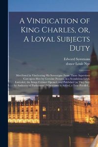 Cover image for A Vindication of King Charles, or, A Loyal Subjects Duty: Manifested in Vindicating His Soveraigne From Those Aspersions Cast Upon Him by Certaine Persons, in a Scandalous Libel, Entituled, the Kings Cabinet Opened, and Published (as They Say) By...