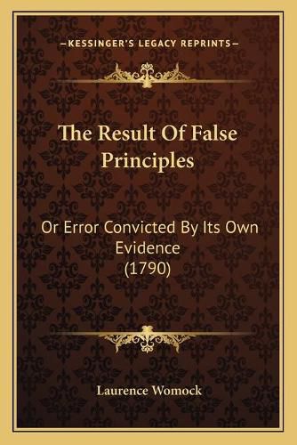 Cover image for The Result of False Principles: Or Error Convicted by Its Own Evidence (1790)