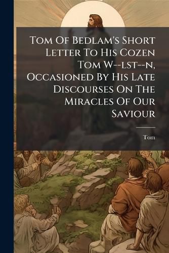 Cover image for Tom of Bedlam's Short Letter to His Cozen Tom W--Lst--N, Occasioned by His Late Discourses on the Miracles of Our Saviour