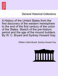 Cover image for A History of the United States from the First Discovery of the Western Hemisphere to the End of the First Century of the Union of the States. Sketch of the Pre-Historic Period and the Age of the Mound Builders. by W. C. Bryant and Sydney Howard Gay.