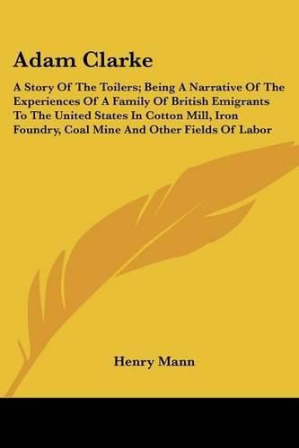 Adam Clarke: A Story of the Toilers; Being a Narrative of the Experiences of a Family of British Emigrants to the United States in Cotton Mill, Iron Foundry, Coal Mine and Other Fields of Labor