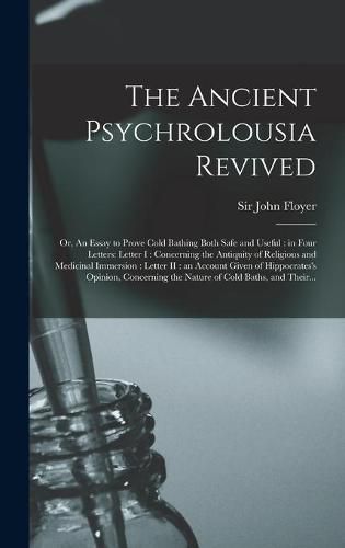 The Ancient Psychrolousia Revived: or, An Essay to Prove Cold Bathing Both Safe and Useful: in Four Letters: Letter I: Concerning the Antiquity of Religious and Medicinal Immersion: Letter II: an Account Given of Hippocrates's Opinion, Concerning...