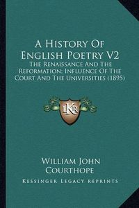 Cover image for A History of English Poetry V2 a History of English Poetry V2: The Renaissance and the Reformation; Influence of the Court the Renaissance and the Reformation; Influence of the Court and the Universities (1895) and the Universities (1895)