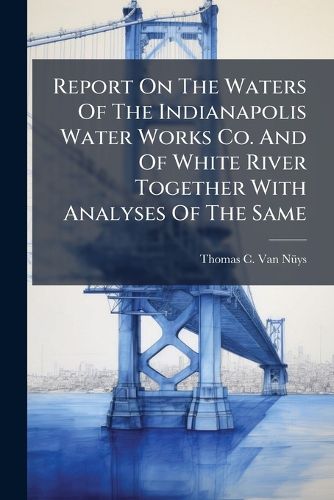 Cover image for Report On The Waters Of The Indianapolis Water Works Co. And Of White River Together With Analyses Of The Same