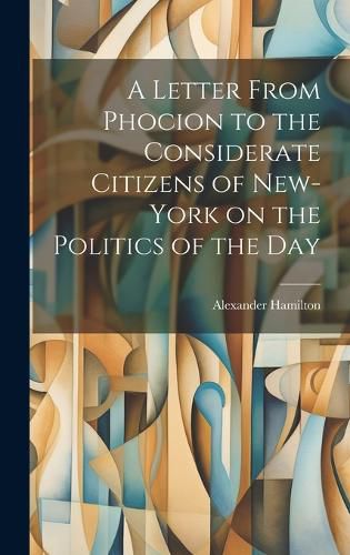 Cover image for A Letter From Phocion to the Considerate Citizens of New-York on the Politics of the Day [microform]