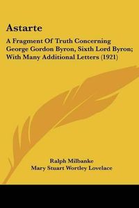 Cover image for Astarte: A Fragment of Truth Concerning George Gordon Byron, Sixth Lord Byron; With Many Additional Letters (1921)