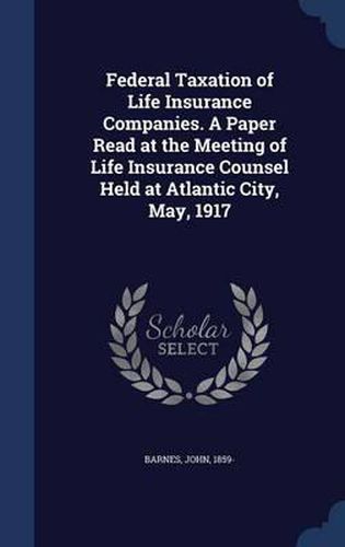 Federal Taxation of Life Insurance Companies. a Paper Read at the Meeting of Life Insurance Counsel Held at Atlantic City, May, 1917