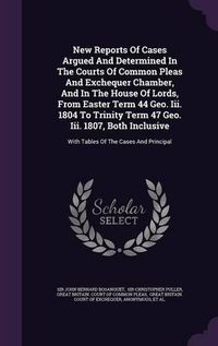 Cover image for New Reports of Cases Argued and Determined in the Courts of Common Pleas and Exchequer Chamber, and in the House of Lords, from Easter Term 44 Geo. III. 1804 to Trinity Term 47 Geo. III. 1807, Both Inclusive: With Tables of the Cases and Principal