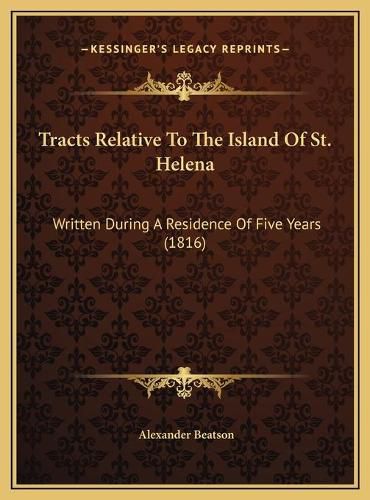 Cover image for Tracts Relative to the Island of St. Helena Tracts Relative to the Island of St. Helena: Written During a Residence of Five Years (1816) Written During a Residence of Five Years (1816)