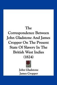 Cover image for The Correspondence Between John Gladstone and James Cropper on the Present State of Slavery in the British West Indies (1824)