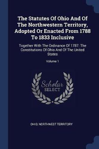 Cover image for The Statutes of Ohio and of the Northwestern Territory, Adopted or Enacted from 1788 to 1833 Inclusive: Together with the Ordinance of 1787: The Constitutions of Ohio and of the United States; Volume 1