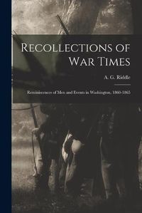 Cover image for Recollections of War Times: Reminiscences of Men and Events in Washington, 1860-1865