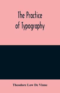 Cover image for The practice of typography: a treatise on the processes of type-making, the point system, the names, sizes, styles and prices of plain printing types