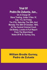 Cover image for Trial of Pedro de Zulueta, jun., on a Charge of Slave Trading, under 5 Geo. IV, cap. 113, on Friday the 27th, Saturday the 28th, and Monday the 30th of October, 1843, at the Central Criminal Court, Old Bailey, London A Full Report from the Short-hand Notes