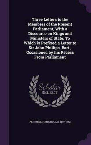 Cover image for Three Letters to the Members of the Present Parliament, with a Discourse on Kings and Ministers of State. to Which Is Prefixed a Letter to Sir John Phillips, Bart., Occasioned by His Recess from Parliament