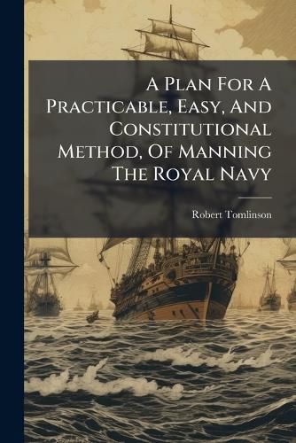 Cover image for A Plan for a Practicable, Easy, and Constitutional Method, of Manning the Royal Navy: Upon Any Emergency, Without the Usual Mode of Impressing Seamen