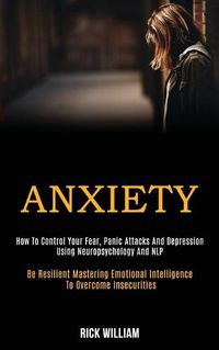 Cover image for Anxiety: How to Control Your Fear, Panic Attacks and Depression Using Neuropsychology and Nlp (Be Resilient Mastering Emotional Intelligence to Overcome Insecurities)