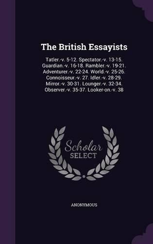 Cover image for The British Essayists: Tatler.-V. 5-12. Spectator.-V. 13-15. Guardian.-V. 16-18. Rambler.-V. 19-21. Adventurer.-V. 22-24. World.-V. 25-26. Connoisseur.-V. 27. Idler.-V. 28-29. Mirror.-V. 30-31. Lounger.-V. 32-34. Observer.-V. 35-37. Looker-On.-V. 38