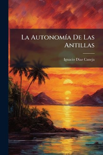 Cover image for La Autonom a de Las Antillas: Su Historia, Sus Principios, Sus Errores, Sus Tendencias y Su Porvenir, Ante La Raz N, Ante El Derecho y Ante El Patriotismo