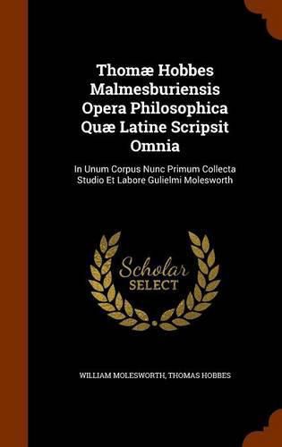 Thomae Hobbes Malmesburiensis Opera Philosophica Quae Latine Scripsit Omnia: In Unum Corpus Nunc Primum Collecta Studio Et Labore Gulielmi Molesworth