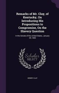 Cover image for Remarks of Mr. Clay, of Kentucky, on Introducing His Propositions to Compromise, on the Slavery Question: In the Senate of the United States, January 29, 1850