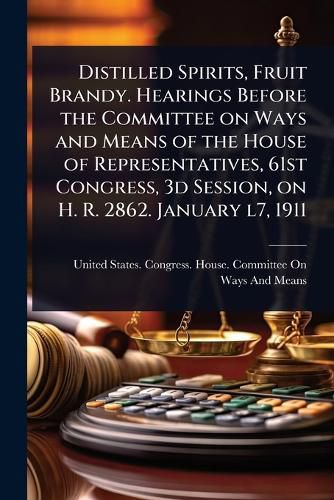 Cover image for Distilled Spirits, Fruit Brandy. Hearings Before the Committee on Ways and Means of the House of Representatives, 61st Congress, 3d Session, on H. R. 2862. January l7, 1911