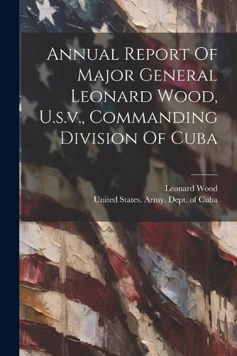 Cover image for Annual Report Of Major General Leonard Wood, U.s.v., Commanding Division Of Cuba