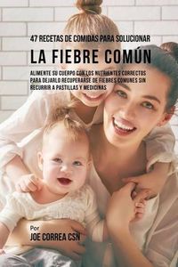 Cover image for 47 Recetas De Comidas Para Solucionar La Fiebre Comun: Alimente Su Cuerpo Con Los Nutrientes Correctos Para Dejarlo Recuperarse De Fiebres Comunes Sin Recurrir A Pastillas y Medicinas