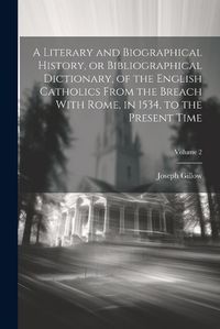 Cover image for A Literary and Biographical History, or Bibliographical Dictionary, of the English Catholics From the Breach With Rome, in 1534, to the Present Time; Volume 2