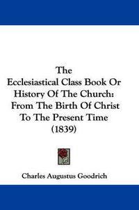 Cover image for The Ecclesiastical Class Book or History of the Church: From the Birth of Christ to the Present Time (1839)