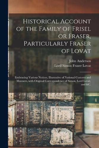 Historical Account of the Family of Frisel or Fraser, Particularly Fraser of Lovat: Embracing Various Notices, Illustrative of National Customs and Manners, With Original Correspondence of Simon, Lord Lovat, and &c.