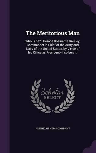 The Meritorious Man: Who Is He?: Horace Rosinante Greeley, Commander in Chief of the Army and Navy of the United States, by Virtue of His Office as President--If So Be's It!