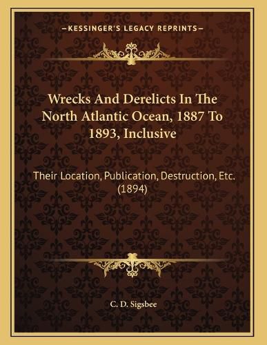 Cover image for Wrecks and Derelicts in the North Atlantic Ocean, 1887 to 1893, Inclusive: Their Location, Publication, Destruction, Etc. (1894)