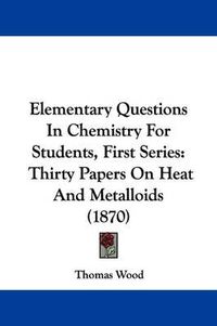 Cover image for Elementary Questions In Chemistry For Students, First Series: Thirty Papers On Heat And Metalloids (1870)