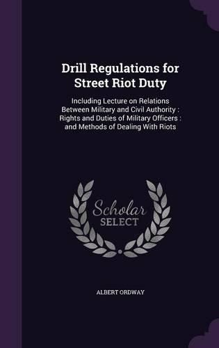Cover image for Drill Regulations for Street Riot Duty: Including Lecture on Relations Between Military and Civil Authority: Rights and Duties of Military Officers: And Methods of Dealing with Riots