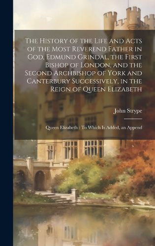 The History of the Life and Acts of the Most Reverend Father in God, Edmund Grindal, the First Bishop of London, and the Second Archbishop of York and Canterbury Successively, in the Reign of Queen Elizabeth