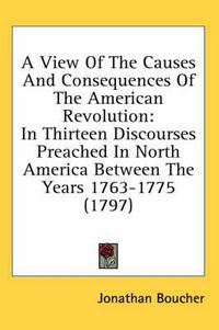 Cover image for A View Of The Causes And Consequences Of The American Revolution: In Thirteen Discourses Preached In North America Between The Years 1763-1775 (1797)