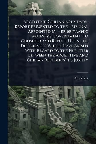 Cover image for Argentine-Chilian Boundary. Report Presented to the Tribunal Appointed by Her Britannic Majesty's Government "to Consider and Report Upon the Differences Which Have Arisen With Regard to the Frontier Between the Argentine and Chilian Republics" to Justify