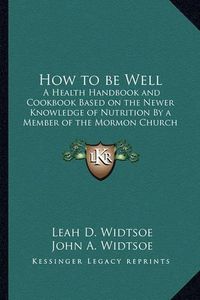 Cover image for How to Be Well: A Health Handbook and Cookbook Based on the Newer Knowledge of Nutrition by a Member of the Mormon Church