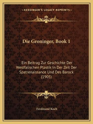 Cover image for Die Groninger, Book 1: Ein Beitrag Zur Geschichte Der Westfalischen Plastik in Der Zeit Der Spatrenaissance Und Des Barock (1905)