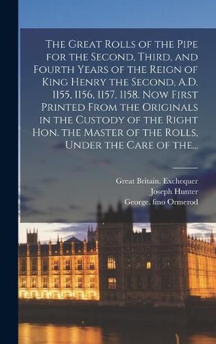 The Great Rolls of the Pipe for the Second, Third, and Fourth Years of the Reign of King Henry the Second, A.D. 1155, 1156, 1157, 1158. Now First Printed From the Originals in the Custody of the Right Hon. the Master of the Rolls, Under the Care of The...