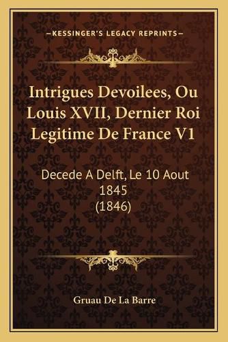 Intrigues Devoilees, Ou Louis XVII, Dernier Roi Legitime de France V1: Decede a Delft, Le 10 Aout 1845 (1846)