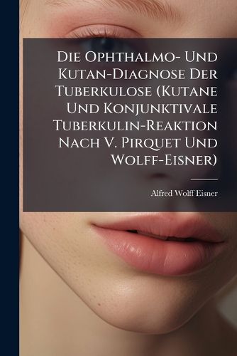 Cover image for Die Ophthalmo- Und Kutan-Diagnose Der Tuberkulose (Kutane Und Konjunktivale Tuberkulin-Reaktion Nach V. Pirquet Und Wolff-Eisner): Nebst Besprechung Der Klinischen Methoden Zur Fr Hdiagnose Der Lungen-Tuberkulose