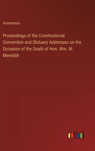 Cover image for Proceedings of the Constitutional Convention and Obituary Addresses on the Occasion of the Death of Hon. Wm. M. Meredith