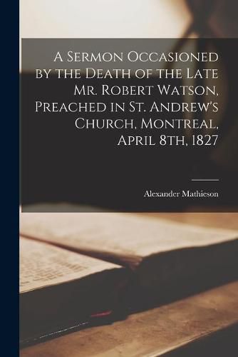 A Sermon Occasioned by the Death of the Late Mr. Robert Watson, Preached in St. Andrew's Church, Montreal, April 8th, 1827 [microform]