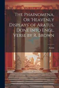 Cover image for The Phainomena, Or 'heavenly Displays' of Aratus, Done Into Engl. Verse by R. Brown