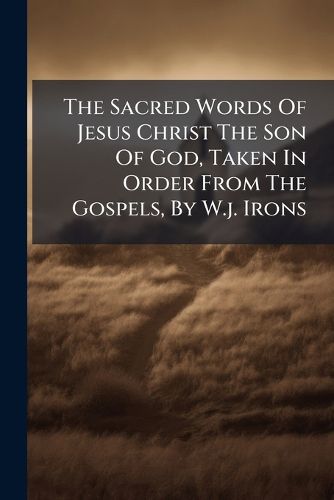 Cover image for The Sacred Words Of Jesus Christ The Son Of God, Taken In Order From The Gospels, By W.j. Irons