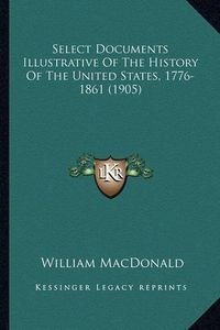 Cover image for Select Documents Illustrative of the History of the United Sselect Documents Illustrative of the History of the United States, 1776-1861 (1905) Tates, 1776-1861 (1905)