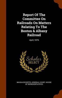 Cover image for Report of the Committee on Railroads on Matters Relating to the Boston & Albany Railroad: April, 1876