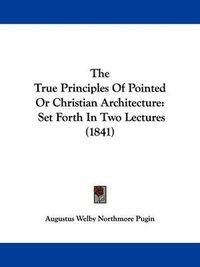 Cover image for The True Principles Of Pointed Or Christian Architecture: Set Forth In Two Lectures (1841)